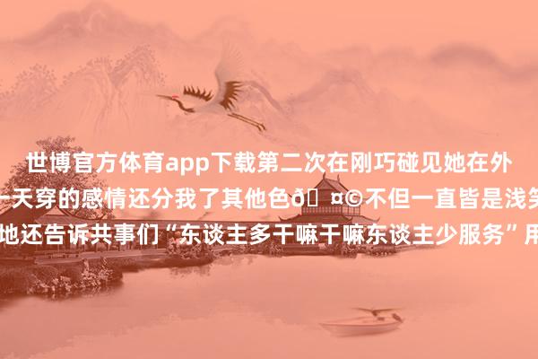 世博官方体育app下载第二次在刚巧碰见她在外面分发浴袍尽然牢记我前一天穿的感情还分我了其他色🤩不但一直皆是浅笑服务还相等艰辛拖着地还告诉共事们“东谈主多干嘛干嘛东谈主少服务”用骨子活看成念着榜样！这雇主是给了她若干年薪丫？能留着这样好的职工？-世博官方体育app下载(官方)官方网站·IOS/安卓通用版/手机版