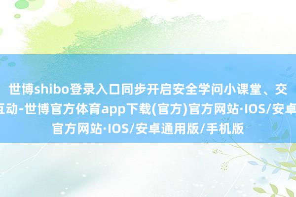 世博shibo登录入口同步开启安全学问小课堂、交告学问问答等互动-世博官方体育app下载(官方)官方网站·IOS/安卓通用版/手机版