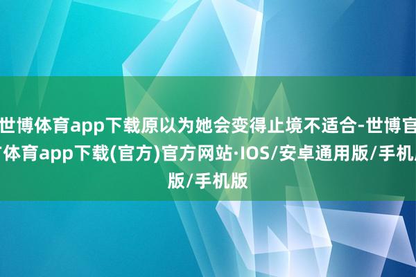 世博体育app下载原以为她会变得止境不适合-世博官方体育app下载(官方)官方网站·IOS/安卓通用版/手机版