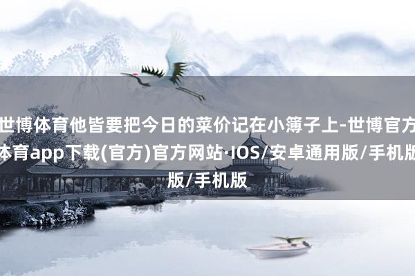 世博体育他皆要把今日的菜价记在小簿子上-世博官方体育app下载(官方)官方网站·IOS/安卓通用版/手机版