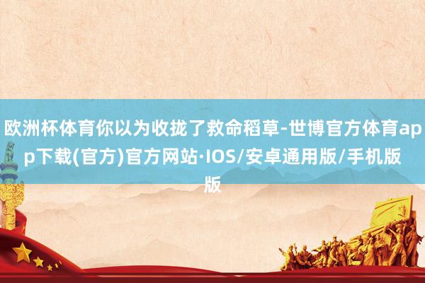 欧洲杯体育你以为收拢了救命稻草-世博官方体育app下载(官方)官方网站·IOS/安卓通用版/手机版