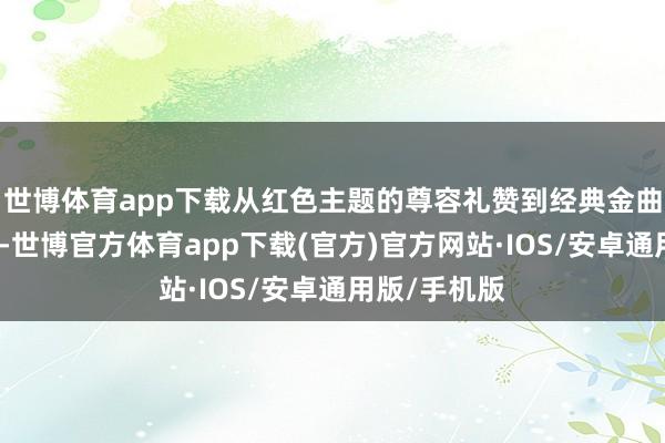 世博体育app下载从红色主题的尊容礼赞到经典金曲的深情回望-世博官方体育app下载(官方)官方网站·IOS/安卓通用版/手机版