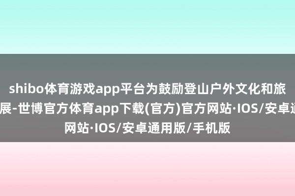 shibo体育游戏app平台为鼓励登山户外文化和旅游深度交融发展-世博官方体育app下载(官方)官方网站·IOS/安卓通用版/手机版