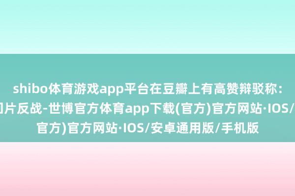 shibo体育游戏app平台在豆瓣上有高赞辩驳称：“有东说念主拍来回片反战-世博官方体育app下载(官方)官方网站·IOS/安卓通用版/手机版