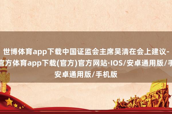 世博体育app下载中国证监会主席吴清在会上建议-世博官方体育app下载(官方)官方网站·IOS/安卓通用版/手机版