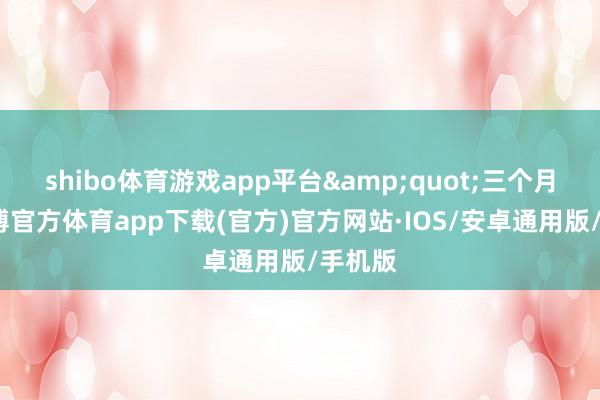 shibo体育游戏app平台&quot;三个月内-世博官方体育app下载(官方)官方网站·IOS/安卓通用版/手机版