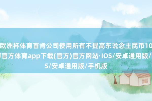 欧洲杯体育首肯公司使用所有不提高东说念主民币107-世博官方体育app下载(官方)官方网站·IOS/安卓通用版/手机版