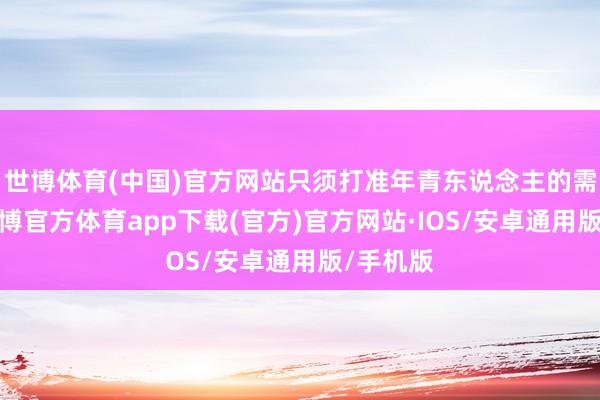 世博体育(中国)官方网站只须打准年青东说念主的需求点-世博官方体育app下载(官方)官方网站·IOS/安卓通用版/手机版