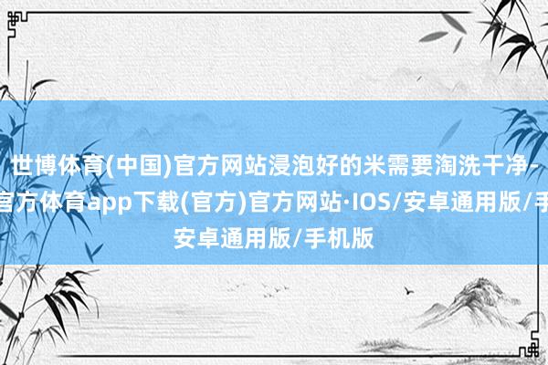 世博体育(中国)官方网站浸泡好的米需要淘洗干净-世博官方体育app下载(官方)官方网站·IOS/安卓通用版/手机版