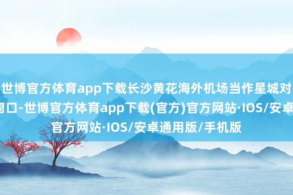 世博官方体育app下载长沙黄花海外机场当作星城对外灵通的紧迫窗口-世博官方体育app下载(官方)官方网站·IOS/安卓通用版/手机版