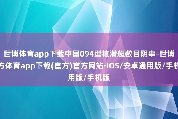 世博体育app下载中国094型核潜艇数目阴事-世博官方体育app下载(官方)官方网站·IOS/安卓通用版/手机版