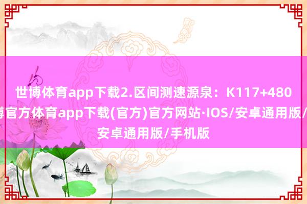 世博体育app下载2.区间测速源泉：K117+480m-世博官方体育app下载(官方)官方网站·IOS/安卓通用版/手机版