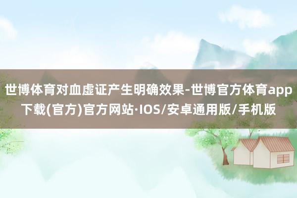 世博体育对血虚证产生明确效果-世博官方体育app下载(官方)官方网站·IOS/安卓通用版/手机版
