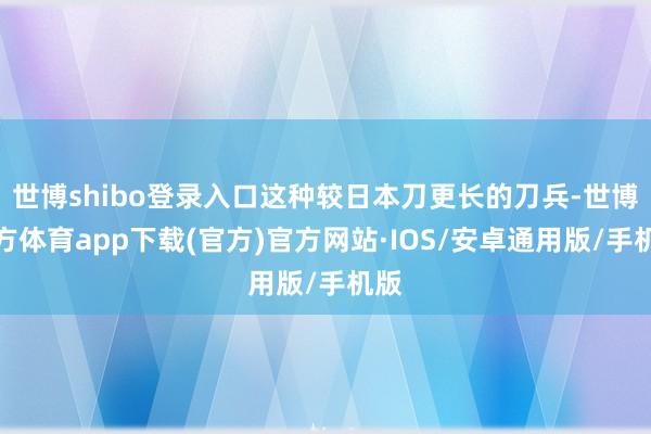 世博shibo登录入口这种较日本刀更长的刀兵-世博官方体育app下载(官方)官方网站·IOS/安卓通用版/手机版
