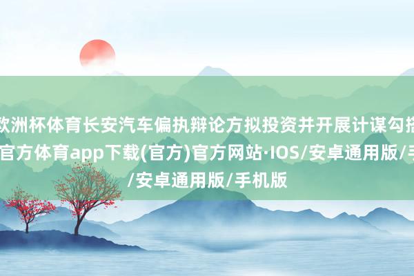 欧洲杯体育长安汽车偏执辩论方拟投资并开展计谋勾搭-世博官方体育app下载(官方)官方网站·IOS/安卓通用版/手机版