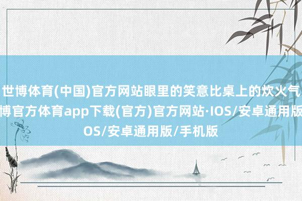 世博体育(中国)官方网站眼里的笑意比桌上的炊火气更盛-世博官方体育app下载(官方)官方网站·IOS/安卓通用版/手机版