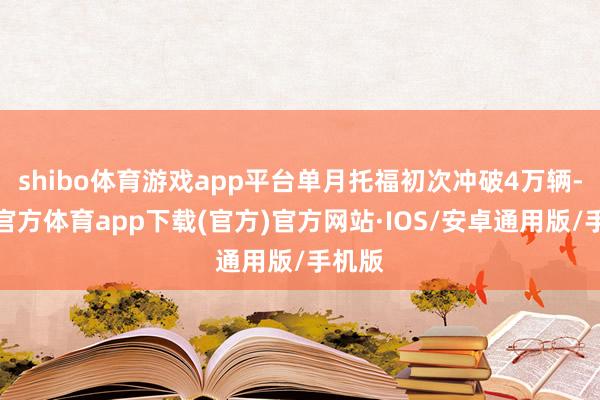shibo体育游戏app平台单月托福初次冲破4万辆-世博官方体育app下载(官方)官方网站·IOS/安卓通用版/手机版