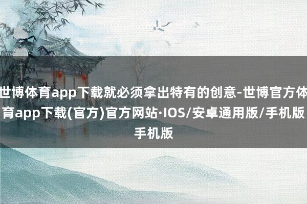 世博体育app下载就必须拿出特有的创意-世博官方体育app下载(官方)官方网站·IOS/安卓通用版/手机版