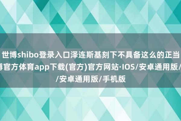 世博shibo登录入口泽连斯基刻下不具备这么的正当性-世博官方体育app下载(官方)官方网站·IOS/安卓通用版/手机版