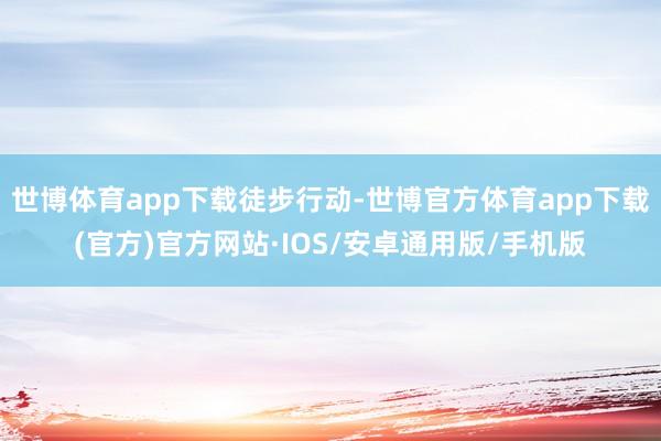 世博体育app下载徒步行动-世博官方体育app下载(官方)官方网站·IOS/安卓通用版/手机版