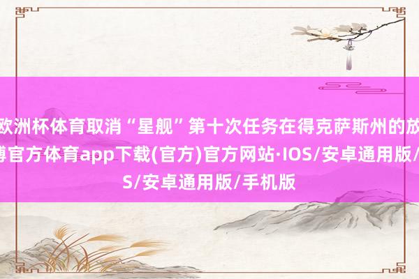 欧洲杯体育取消“星舰”第十次任务在得克萨斯州的放射-世博官方体育app下载(官方)官方网站·IOS/安卓通用版/手机版