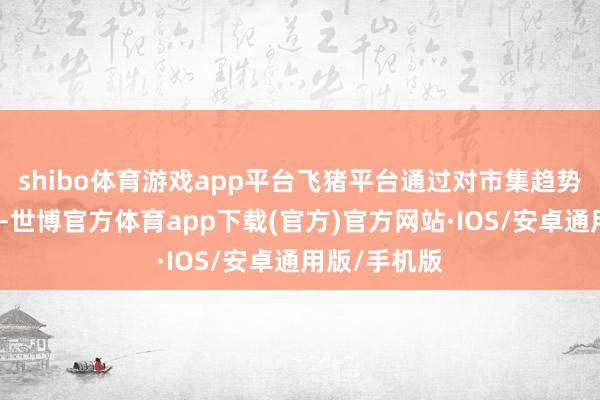 shibo体育游戏app平台飞猪平台通过对市集趋势的深入分析-世博官方体育app下载(官方)官方网站·IOS/安卓通用版/手机版