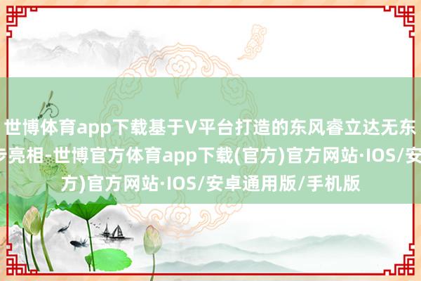世博体育app下载基于V平台打造的东风睿立达无东说念主驾驶车同步亮相-世博官方体育app下载(官方)官方网站·IOS/安卓通用版/手机版