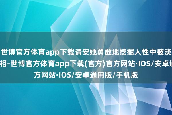 世博官方体育app下载请安她勇敢地挖掘人性中被淡忘或荫藏的真相-世博官方体育app下载(官方)官方网站·IOS/安卓通用版/手机版