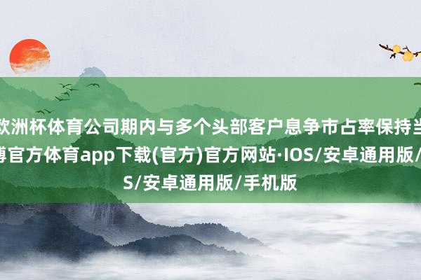欧洲杯体育公司期内与多个头部客户息争市占率保持当先-世博官方体育app下载(官方)官方网站·IOS/安卓通用版/手机版