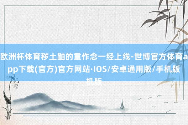 欧洲杯体育秽土鼬的重作念一经上线-世博官方体育app下载(官方)官方网站·IOS/安卓通用版/手机版