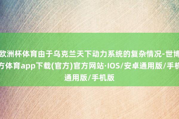 欧洲杯体育由于乌克兰天下动力系统的复杂情况-世博官方体育app下载(官方)官方网站·IOS/安卓通用版/手机版