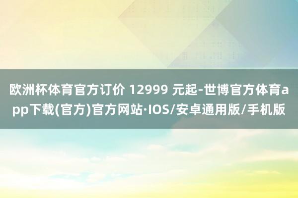 欧洲杯体育官方订价 12999 元起-世博官方体育app下载(官方)官方网站·IOS/安卓通用版/手机版