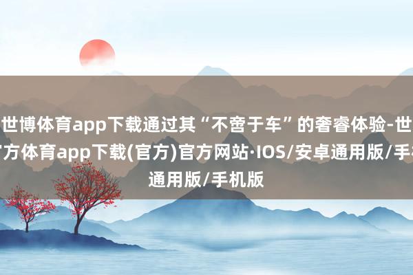 世博体育app下载通过其“不啻于车”的奢睿体验-世博官方体育app下载(官方)官方网站·IOS/安卓通用版/手机版