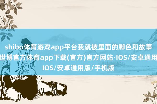 shibo体育游戏app平台我就被里面的脚色和故事深深眩惑-世博官方体育app下载(官方)官方网站·IOS/安卓通用版/手机版