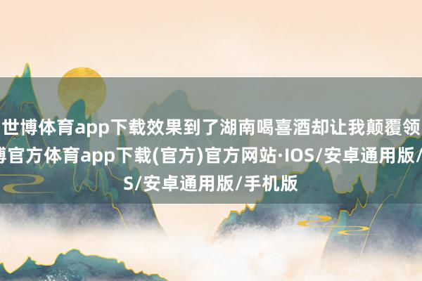 世博体育app下载效果到了湖南喝喜酒却让我颠覆领路-世博官方体育app下载(官方)官方网站·IOS/安卓通用版/手机版