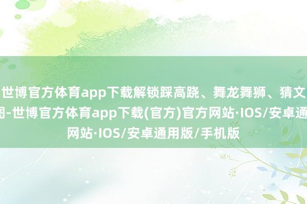 世博官方体育app下载解锁踩高跷、舞龙舞狮、猜文虎等民风舆图-世博官方体育app下载(官方)官方网站·IOS/安卓通用版/手机版