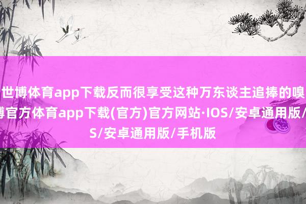世博体育app下载反而很享受这种万东谈主追捧的嗅觉-世博官方体育app下载(官方)官方网站·IOS/安卓通用版/手机版
