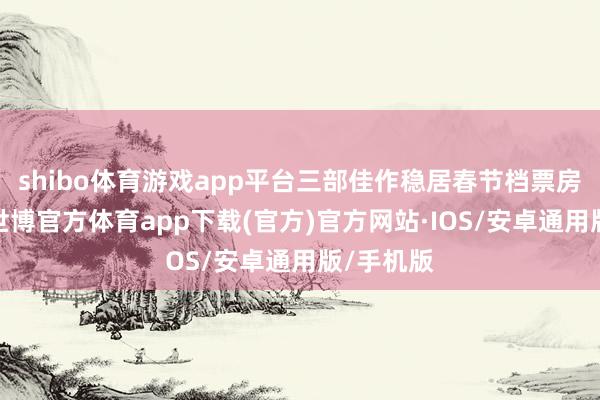 shibo体育游戏app平台三部佳作稳居春节档票房榜前三-世博官方体育app下载(官方)官方网站·IOS/安卓通用版/手机版