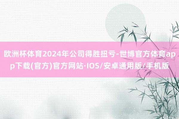 欧洲杯体育2024年公司得胜扭亏-世博官方体育app下载(官方)官方网站·IOS/安卓通用版/手机版