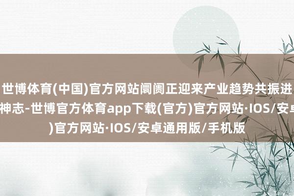 世博体育(中国)官方网站阛阓正迎来产业趋势共振进取、多点吐花的神志-世博官方体育app下载(官方)官方网站·IOS/安卓通用版/手机版