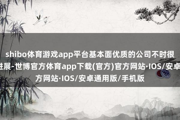 shibo体育游戏app平台基本面优质的公司不时很难有超预期的进展-世博官方体育app下载(官方)官方网站·IOS/安卓通用版/手机版