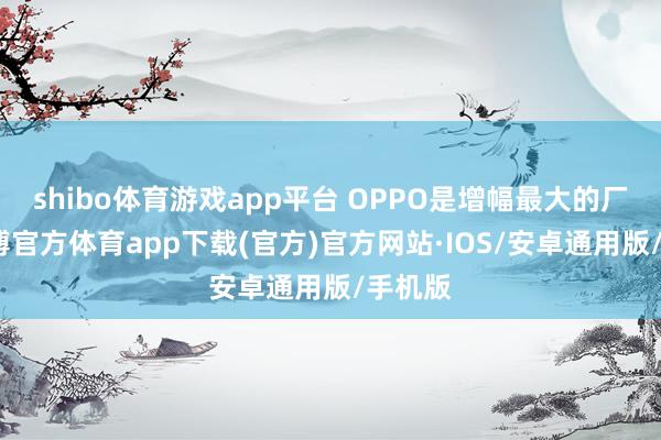 shibo体育游戏app平台 OPPO是增幅最大的厂商-世博官方体育app下载(官方)官方网站·IOS/安卓通用版/手机版