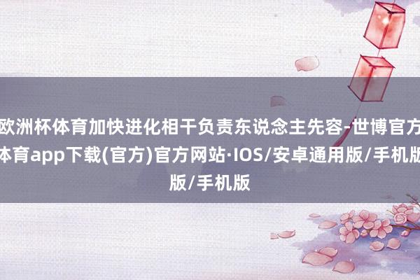 欧洲杯体育加快进化相干负责东说念主先容-世博官方体育app下载(官方)官方网站·IOS/安卓通用版/手机版