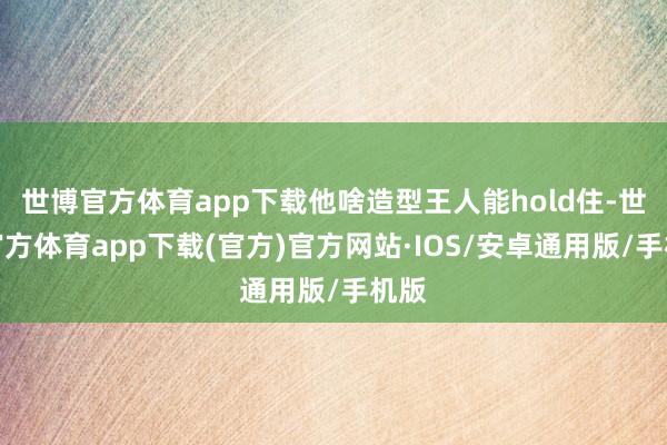 世博官方体育app下载他啥造型王人能hold住-世博官方体育app下载(官方)官方网站·IOS/安卓通用版/手机版