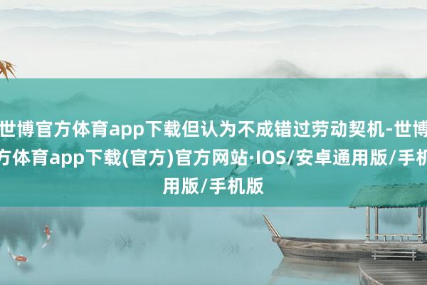 世博官方体育app下载但认为不成错过劳动契机-世博官方体育app下载(官方)官方网站·IOS/安卓通用版/手机版