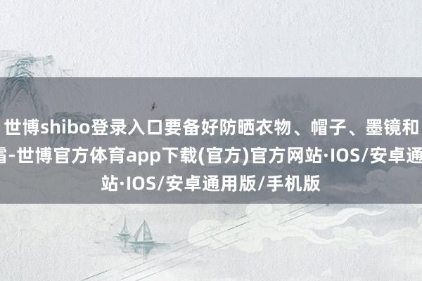 世博shibo登录入口要备好防晒衣物、帽子、墨镜和高倍数防晒霜-世博官方体育app下载(官方)官方网站·IOS/安卓通用版/手机版