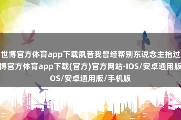世博官方体育app下载夙昔我曾经帮别东说念主抬过肩舆-世博官方体育app下载(官方)官方网站·IOS/安卓通用版/手机版