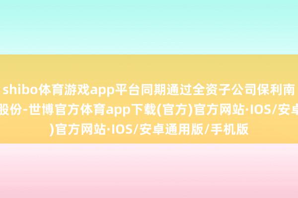 shibo体育游戏app平台同期通过全资子公司保利南边抓有37.69%股份-世博官方体育app下载(官方)官方网站·IOS/安卓通用版/手机版