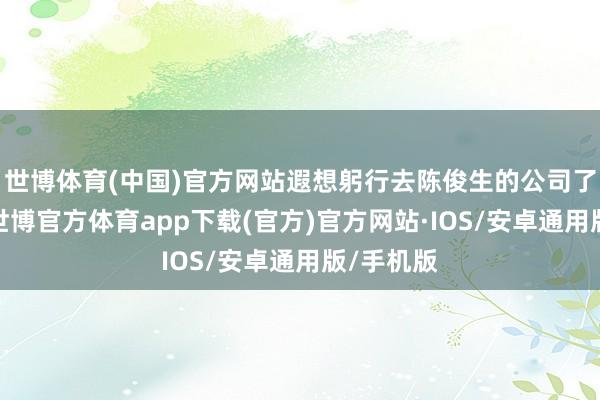 世博体育(中国)官方网站遐想躬行去陈俊生的公司了解情况-世博官方体育app下载(官方)官方网站·IOS/安卓通用版/手机版
