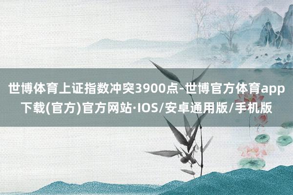 世博体育上证指数冲突3900点-世博官方体育app下载(官方)官方网站·IOS/安卓通用版/手机版